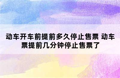 动车开车前提前多久停止售票 动车票提前几分钟停止售票了